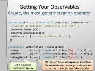 Geeng	
  Your	
  Observables	
  

IObservable<int>	
  o	
  =	
  Observable.Create<int>(observer	
  =>	
  {	
  
	
  	
  //	
  Assume	
  we	
  introduce	
  concurrency	
  (see	
  later)…	
  
	
  	
  observer.OnNext(42);	
  
	
  	
  observer.OnCompleted();	
  
	
  	
  return	
  ()	
  =>	
  {	
  /*	
  unsubscribe	
  action	
  */	
  };	
  
});	
  

IDisposable	
  subscription	
  =	
  o.Subscribe(	
  
	
  	
  onNext:	
  	
  	
  	
  	
  	
  x	
  	
  =>	
  {	
  Console.WriteLine("Next:	
  "	
  +	
  x);	
  },	
  
	
  	
  onError:	
  	
  	
  	
  	
  ex	
  =>	
  {	
  Console.WriteLine("Oops:	
  "	
  +	
  ex);	
  },	
  
	
  	
  onCompleted:	
  ()	
  =>	
  {	
  Console.WriteLine("Done");	
  }	
  
);	
  
                                                             C# doesn’t have anonymous interface
           C# 4.0 named                                      implementation, so we provide various
         parameter syntax                                     extension methods that take lambdas.
 