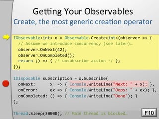 Geeng	
  Your	
  Observables	
  

IObservable<int>	
  o	
  =	
  Observable.Create<int>(observer	
  =>	
  {	
  
	
  	
  //	
  Assume	
  we	
  introduce	
  concurrency	
  (see	
  later)…	
  
	
  	
  observer.OnNext(42);	
  
	
  	
  observer.OnCompleted();	
  
	
  	
  return	
  ()	
  =>	
  {	
  /*	
  unsubscribe	
  action	
  */	
  };	
  
});	
  

IDisposable	
  subscription	
  =	
  o.Subscribe(	
  
	
  	
  onNext:	
  	
  	
  	
  	
  	
  x	
  	
  =>	
  {	
  Console.WriteLine("Next:	
  "	
  +	
  x);	
  },	
  
	
  	
  onError:	
  	
  	
  	
  	
  ex	
  =>	
  {	
  Console.WriteLine("Oops:	
  "	
  +	
  ex);	
  },	
  
	
  	
  onCompleted:	
  ()	
  =>	
  {	
  Console.WriteLine("Done");	
  }	
  
);	
  

Thread.Sleep(30000);	
  //	
  Main	
  thread	
  is	
  blocked…	
                                  F10
 