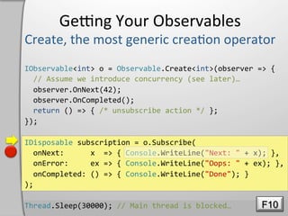 Geeng	
  Your	
  Observables	
  

IObservable<int>	
  o	
  =	
  Observable.Create<int>(observer	
  =>	
  {	
  
	
  	
  //	
  Assume	
  we	
  introduce	
  concurrency	
  (see	
  later)…	
  
	
  	
  observer.OnNext(42);	
  
	
  	
  observer.OnCompleted();	
  
	
  	
  return	
  ()	
  =>	
  {	
  /*	
  unsubscribe	
  action	
  */	
  };	
  
});	
  

IDisposable	
  subscription	
  =	
  o.Subscribe(	
  
	
  	
  onNext:	
  	
  	
  	
  	
  	
  x	
  	
  =>	
  {	
  Console.WriteLine("Next:	
  "	
  +	
  x);	
  },	
  
	
  	
  onError:	
  	
  	
  	
  	
  ex	
  =>	
  {	
  Console.WriteLine("Oops:	
  "	
  +	
  ex);	
  },	
  
	
  	
  onCompleted:	
  ()	
  =>	
  {	
  Console.WriteLine("Done");	
  }	
  
);	
  

Thread.Sleep(30000);	
  //	
  Main	
  thread	
  is	
  blocked…	
                                  F10
 