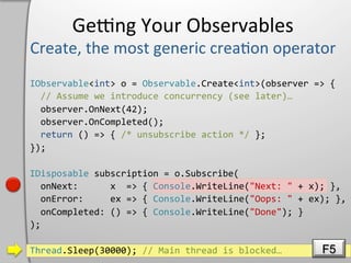 Geeng	
  Your	
  Observables	
  

IObservable<int>	
  o	
  =	
  Observable.Create<int>(observer	
  =>	
  {	
  
	
  	
  //	
  Assume	
  we	
  introduce	
  concurrency	
  (see	
  later)…	
  
	
  	
  observer.OnNext(42);	
  
	
  	
  observer.OnCompleted();	
  
	
  	
  return	
  ()	
  =>	
  {	
  /*	
  unsubscribe	
  action	
  */	
  };	
  
});	
  

IDisposable	
  subscription	
  =	
  o.Subscribe(	
  
	
  	
  onNext:	
  	
  	
  	
  	
  	
  x	
  	
  =>	
  {	
  Console.WriteLine("Next:	
  "	
  +	
  x);	
  },	
  
	
  	
  onError:	
  	
  	
  	
  	
  ex	
  =>	
  {	
  Console.WriteLine("Oops:	
  "	
  +	
  ex);	
  },	
  
	
  	
  onCompleted:	
  ()	
  =>	
  {	
  Console.WriteLine("Done");	
  }	
  
);	
  

Thread.Sleep(30000);	
  //	
  Main	
  thread	
  is	
  blocked…	
                                   F5
 