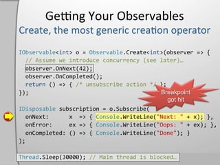 Geeng	
  Your	
  Observables	
  

IObservable<int>	
  o	
  =	
  Observable.Create<int>(observer	
  =>	
  {	
  
	
  	
  //	
  Assume	
  we	
  introduce	
  concurrency	
  (see	
  later)…	
  
	
  	
  observer.OnNext(42);	
  
	
  	
  observer.OnCompleted();	
  
	
  	
  return	
  ()	
  =>	
  {	
  /*	
  unsubscribe	
  action	
  */	
  };	
  
});	
                                                                         Breakpoint
                                                                                got hit
IDisposable	
  subscription	
  =	
  o.Subscribe(	
  
	
  	
  onNext:	
  	
  	
  	
  	
  	
  x	
  	
  =>	
  {	
  Console.WriteLine("Next:	
  "	
  +	
  x);	
  },	
  
	
  	
  onError:	
  	
  	
  	
  	
  ex	
  =>	
  {	
  Console.WriteLine("Oops:	
  "	
  +	
  ex);	
  },	
  
	
  	
  onCompleted:	
  ()	
  =>	
  {	
  Console.WriteLine("Done");	
  }	
  
);	
  

Thread.Sleep(30000);	
  //	
  Main	
  thread	
  is	
  blocked…	
  
 