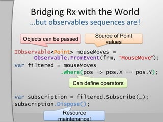 Bridging	
  Rx	
  with	
  the	
  World	
  

                              Source of Point
  Objects can be passed
                                  values
IObservable<Point> mouseMoves =
      Observable.FromEvent(frm, "MouseMove");
var filtered = mouseMoves
              .Where(pos => pos.X == pos.Y);

                    Can define operators

var subscription = filtered.Subscribe(…);
subscription.Dispose();
                Resource
               maintenance!
 