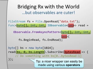 Bridging	
  Rx	
  with	
  the	
  World	
  

FileStream	
  fs	
  =	
  File.OpenRead("data.txt");	
  
Func<byte[],	
  int,	
  int,	
  IObservable<int>>	
  read	
  =	
  
	
  
	
  	
  	
  Observable.FromAsyncPattern<byte[],	
  int,	
  int,	
  
	
  

	
  	
  	
  	
  	
  	
  	
  	
  	
  	
  	
  	
  	
  	
  	
  	
  	
  	
  	
  	
  	
  	
  	
  	
  	
  	
  	
  	
  	
  	
  	
  int>(	
  
	
  	
  	
  	
  	
  	
  fs.BeginRead,	
  fs.EndRead);	
  

byte[]	
  bs	
  =	
  new	
  byte[1024];	
  
read(bs,	
  0,	
  bs.Length).Subscribe(bytesRead	
  =>	
  {	
  
	
  	
  	
  	
  //	
  Do	
  something	
  with	
  bs[0..bytesRead-­‐1]	
  
});	
  
                                  Tip: a nicer wrapper can easily be
                                   made using various operators
 