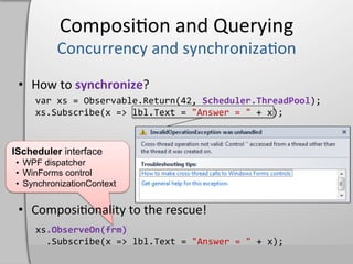 Composi,on	
  and	
  Querying	
  

                synchronize
                                   .Return     Scheduler.ThreadPool
                                             "Answer	
  =	
  "



IScheduler interface
•  WPF dispatcher
•  WinForms control
•  SynchronizationContext




             .ObserveOn(frm)	
  
     	
  	
                                  "Answer	
  =	
  "
 
