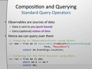 Composi,on	
  and	
  Querying	
  

•  Observables	
  are	
  sources	
  of	
  data	
  
    –  Data	
  is	
  sent	
  to	
  you	
  (push	
  based)	
  
    –  Extra	
  (op,onal)	
  noHon	
  of	
  Hme	
  
•  Hence	
  we	
  can	
  query	
  over	
  them	
  
    //	
  Producing	
  an	
  IObservable<Point>	
  using	
  Select	
  
    var	
  mme	
  =	
  from	
  mm	
  in	
  Observable.FromEvent<MouseEventArgs>(	
  
    	
  	
  	
  	
  	
  	
  	
  	
  	
  	
  	
  	
  	
  	
  	
  	
  	
  	
  	
  	
  	
  	
  	
  	
  	
  form,	
  “MouseMove”)	
  
    	
  	
  	
  	
  	
  	
  	
  	
  	
  	
  select	
  mm.EventArgs.Location;	
  
    	
  
    //	
  Filtering	
  for	
  the	
  first	
  bisector	
  using	
  Where	
  
    var	
  res	
  =	
  from	
  mm	
  in	
  mme	
  
    	
  	
  	
  	
  	
  	
  	
  	
  	
  	
  where	
  mm.X	
  ==	
  mm.Y	
  
    	
  	
  	
  	
  	
  	
  	
  	
  	
  	
  select	
  mm;	
  
 