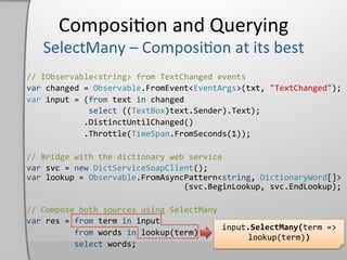 Composi,on	
  and	
  Querying	
  

//	
  IObservable<string>	
  from	
  TextChanged	
  events	
  
var	
  changed	
  =	
  Observable.FromEvent<EventArgs>(txt,	
  "TextChanged");	
  
var	
  input	
  =	
  (from	
  text	
  in	
  changed	
  
	
  	
  	
  	
  	
  	
  	
  	
  	
  	
  	
  	
  	
  select	
  ((TextBox)text.Sender).Text);	
  
	
  	
  	
  	
  	
  	
  	
  	
  	
  	
  	
  	
  .DistinctUntilChanged()	
  
	
  	
  	
  	
  	
  	
  	
  	
  	
  	
  	
  	
  .Throttle(TimeSpan.FromSeconds(1));	
  

//	
  Bridge	
  with	
  the	
  dictionary	
  web	
  service	
  
var	
  svc	
  =	
  new	
  DictServiceSoapClient();	
  
var	
  lookup	
  =	
  Observable.FromAsyncPattern<string,	
  DictionaryWord[]>	
  
	
  	
  	
  	
  	
  	
  	
  	
  	
  	
  	
  	
  	
  	
  	
  	
  	
  	
  	
  	
  	
  	
  	
  	
  	
  	
  	
  	
  	
  	
  	
  	
  	
  (svc.BeginLookup,	
  svc.EndLookup);	
  

//	
  Compose	
  both	
  sources	
  using	
  SelectMany	
  
var	
  res	
  =	
  from	
  term	
  in	
  input	
  
                                                                                input.SelectMany(term	
  =>	
  
	
  	
  	
  	
  	
  	
  	
  	
  	
  	
  from	
  words	
  in	
  lookup(term)	
  
                                                                                      lookup(term))	
  
	
  	
  	
  	
  	
  	
  	
  	
  	
  	
  select	
  words;	
  
 
