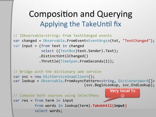 Composi,on	
  and	
  Querying	
  

//	
  IObservable<string>	
  from	
  TextChanged	
  events	
  
var	
  changed	
  =	
  Observable.FromEvent<EventArgs>(txt,	
  "TextChanged");	
  
var	
  input	
  =	
  (from	
  text	
  in	
  changed	
  
	
  	
  	
  	
  	
  	
  	
  	
  	
  	
  	
  	
  	
  select	
  ((TextBox)text.Sender).Text);	
  
	
  	
  	
  	
  	
  	
  	
  	
  	
  	
  	
  	
  .DistinctUntilChanged()	
  
	
  	
  	
  	
  	
  	
  	
  	
  	
  	
  	
  	
  .Throttle(TimeSpan.FromSeconds(1));	
  

//	
  Bridge	
  with	
  the	
  dictionary	
  web	
  service	
  
var	
  svc	
  =	
  new	
  DictServiceSoapClient();	
  
var	
  lookup	
  =	
  Observable.FromAsyncPattern<string,	
  DictionaryWord[]>	
  
	
  	
  	
  	
  	
  	
  	
  	
  	
  	
  	
  	
  	
  	
  	
  	
  	
  	
  	
  	
  	
  	
  	
  	
  	
  	
  	
  	
  	
  	
  	
  	
  	
  (svc.BeginLookup,	
  svc.EndLookup);	
  
                                                                                                                   Very local fix
//	
  Compose	
  both	
  sources	
  using	
  SelectMany	
                                                                J
var	
  res	
  =	
  from	
  term	
  in	
  input	
  
	
  	
  	
  	
  	
  	
  	
  	
  	
  	
  from	
  words	
  in	
  lookup(term).TakeUntil(input)	
  
	
  	
  	
  	
  	
  	
  	
  	
  	
  	
  select	
  words;	
  
 