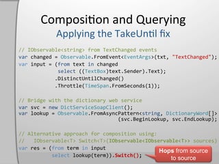 Composi,on	
  and	
  Querying	
  

//	
  IObservable<string>	
  from	
  TextChanged	
  events	
  
var	
  changed	
  =	
  Observable.FromEvent<EventArgs>(txt,	
  "TextChanged");	
  
var	
  input	
  =	
  (from	
  text	
  in	
  changed	
  
	
  	
  	
  	
  	
  	
  	
  	
  	
  	
  	
  	
  	
  select	
  ((TextBox)text.Sender).Text);	
  
	
  	
  	
  	
  	
  	
  	
  	
  	
  	
  	
  	
  .DistinctUntilChanged()	
  
	
  	
  	
  	
  	
  	
  	
  	
  	
  	
  	
  	
  .Throttle(TimeSpan.FromSeconds(1));	
  

//	
  Bridge	
  with	
  the	
  dictionary	
  web	
  service	
  
var	
  svc	
  =	
  new	
  DictServiceSoapClient();	
  
var	
  lookup	
  =	
  Observable.FromAsyncPattern<string,	
  DictionaryWord[]>	
  
	
  	
  	
  	
  	
  	
  	
  	
  	
  	
  	
  	
  	
  	
  	
  	
  	
  	
  	
  	
  	
  	
  	
  	
  	
  	
  	
  	
  	
  	
  	
  	
  	
  (svc.BeginLookup,	
  svc.EndLookup);	
  

//	
  Alternative	
  approach	
  for	
  composition	
  using:	
  
//	
  	
  	
  IObservable<T>	
  Switch<T>(IObservable<IObservable<T>>	
  sources)	
  
var	
  res	
  =	
  (from	
  term	
  in	
  input	
  
                                                                                  Hops from source
	
  	
  	
  	
  	
  	
  	
  	
  	
  	
  	
  select	
  lookup(term)).Switch();	
  
                                                                                                                                 to source
 