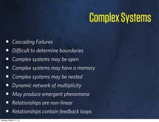Complex Systems
    •      Cascading Failures
    •      Diﬃcult to determine boundaries
    •      Complex systems may be open
    •      Complex systems may have a memory
    •      Complex systems may be nested
    •      Dynamic network of multiplicity
    •      May produce emergent phenomena
    •      Relationships are non-linear
    •      Relationships contain feedback loops
Sunday, March 11, 12
 