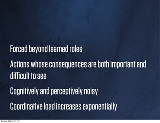 Forced beyond learned roles
         Actions whose consequences are both important and
         diﬃcult to see
         Cognitively and perceptively noisy
         Coordinative load increases exponentially
Sunday, March 11, 12
 