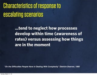Characteristics of response to
    escalating scenarios
                       ...tend to neglect how processes
                       develop within time (awareness of
                       rates) versus assessing how things
                       are in the moment



      “On the Difﬁculties People Have in Dealing With Complexity” Dietrich Doerner, 1980


Sunday, March 11, 12
 