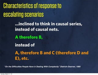 Characteristics of response to
    escalating scenarios
                       ...inclined to think in causal series,
                       instead of causal nets.
                       A therefore B,
                       instead of
                       A, therefore B and C (therefore D and
                       E), etc.
      “On the Difﬁculties People Have in Dealing With Complexity” Dietrich Doerner, 1980


Sunday, March 11, 12
 