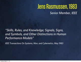 Jens Rasmussen, 1983
                                                       Senior Member, IEEE




         “Skills, Rules, and Knowledge; Signals, Signs,
         and Symbols, and Other Distinctions in Human
         Performance Models”
         IEEE Transactions On Systems, Man, and Cybernetics, May 1983




Sunday, March 11, 12
 