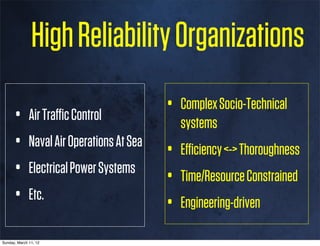 High Reliability Organizations

      • Air Traﬃc Control           • Complex Socio-Technical
                                      systems
      • Naval Air Operations At Sea • Eﬃciency <-> Thoroughness
      • Electrical Power Systems • Time/Resource Constrained
      • Etc.                        • Engineering-driven
Sunday, March 11, 12
 