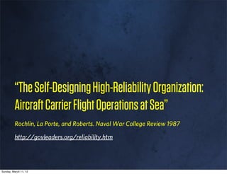 “The Self-Designing High-Reliability Organization:
         Aircraft Carrier Flight Operations at Sea”
         Rochlin, La Porte, and Roberts. Naval War College Review 1987

         http://govleaders.org/reliability.htm




Sunday, March 11, 12
 