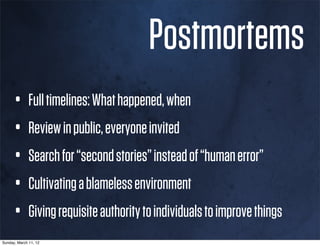 Postmortems
      • Full timelines: What happened, when
      • Review in public, everyone invited
      • Search for “second stories” instead of “human error”
      • Cultivating a blameless environment
      • Giving requisite authority to individuals to improve things
Sunday, March 11, 12
 