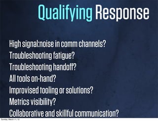 Qualifying Response
        High signal:noise in comm channels?
        Troubleshooting fatigue?
        Troubleshooting handoﬀ?
        All tools on-hand?
        Improvised tooling or solutions?
        Metrics visibility?
        Collaborative and skillful communication?
Sunday, March 11, 12
 