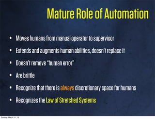 Mature Role of Automation
        •       Moves humans from manual operator to supervisor
        •       Extends and augments human abilities, doesn’t replace it
        •       Doesn’t remove “human error”
        •       Are brittle
        •       Recognize that there is always discretionary space for humans
        •       Recognizes the Law of Stretched Systems

Sunday, March 11, 12
 