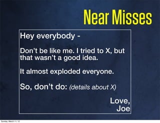Near Misses
                       Hey everybody -
                       Don’t be like me. I tried to X, but
                       that wasn’t a good idea.
                       It almost exploded everyone.

                       So, don’t do: (details about X)
                                                     Love,
                                                      Joe
Sunday, March 11, 12
 