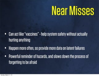 Near Misses
      • Can act like “vaccines” - help system safety without actually
              hurting anything
      • Happen more often, so provide more data on latent failures
      • Powerful reminder of hazards, and slows down the process of
              forgetting to be afraid

Sunday, March 11, 12
 