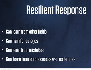 Resilient Response
  •      Can learn from other ﬁelds
  •      Can train for outages
  •      Can learn from mistakes
  •      Can learn from successes as well as failures
Sunday, March 11, 12
 