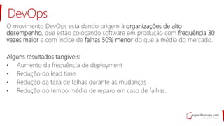 DevOps
O movimento DevOps está dando origem à organizações de alto
desempenho, que estão colocando software em produção com frequência 30
vezes maior e com índice de falhas 50% menor do que a média do mercado.
Alguns resultados tangíveis:
• Aumento da frequência de deployment
• Redução do lead time
• Redução da taxa de falhas durante as mudanças
• Redução do tempo médio de reparo em caso de falhas.
 