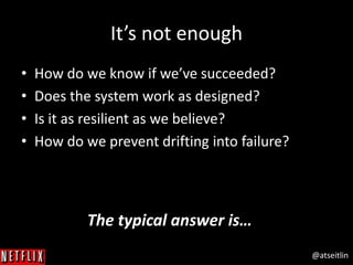 @atseitlin
It’s not enough
• How do we know if we’ve succeeded?
• Does the system work as designed?
• Is it as resilient as we believe?
• How do we prevent drifting into failure?
The typical answer is…
 