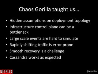 @atseitlin
Chaos Gorilla taught us…
• Hidden assumptions on deployment topology
• Infrastructure control plane can be a
bottleneck
• Large scale events are hard to simulate
• Rapidly shifting traffic is error prone
• Smooth recovery is a challenge
• Cassandra works as expected
 