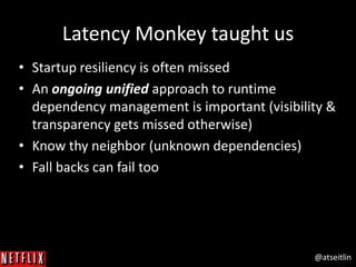 @atseitlin
Latency Monkey taught us
• Startup resiliency is often missed
• An ongoing unified approach to runtime
dependency management is important (visibility &
transparency gets missed otherwise)
• Know thy neighbor (unknown dependencies)
• Fall backs can fail too
 