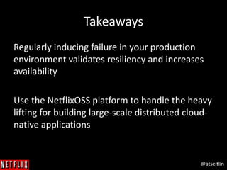 @atseitlin
Takeaways
Regularly inducing failure in your production
environment validates resiliency and increases
availability
Use the NetflixOSS platform to handle the heavy
lifting for building large-scale distributed cloud-
native applications
 