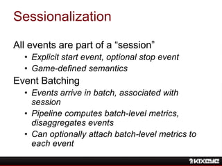 Sessionalization
All events are part of a “session”
• Explicit start event, optional stop event
• Game-defined semantics
Event Batching
• Events arrive in batch, associated with
session
• Pipeline computes batch-level metrics,
disaggregates events
• Can optionally attach batch-level metrics to
each event
 