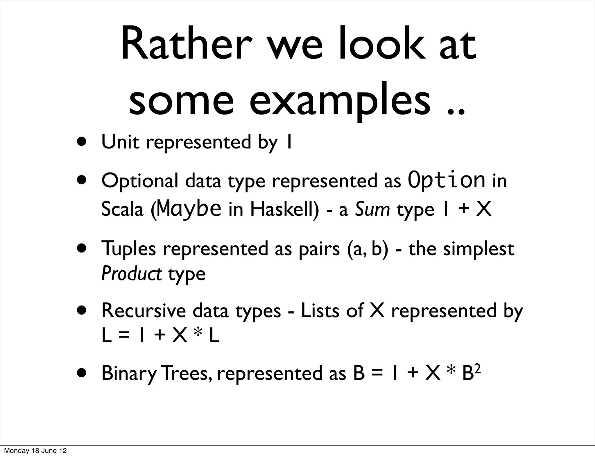 Rather we look at
                          some examples ..
                    •   Unit represented by 1

                    •   Optional data type represented as Option in
                        Scala (Maybe in Haskell) - a Sum type 1 + X

                    •   Tuples represented as pairs (a, b) - the simplest
                        Product type
                    •   Recursive data types - Lists of X represented by
                        L=1+X*L
                    •   Binary Trees, represented as B = 1 + X * B2


Monday 18 June 12
 