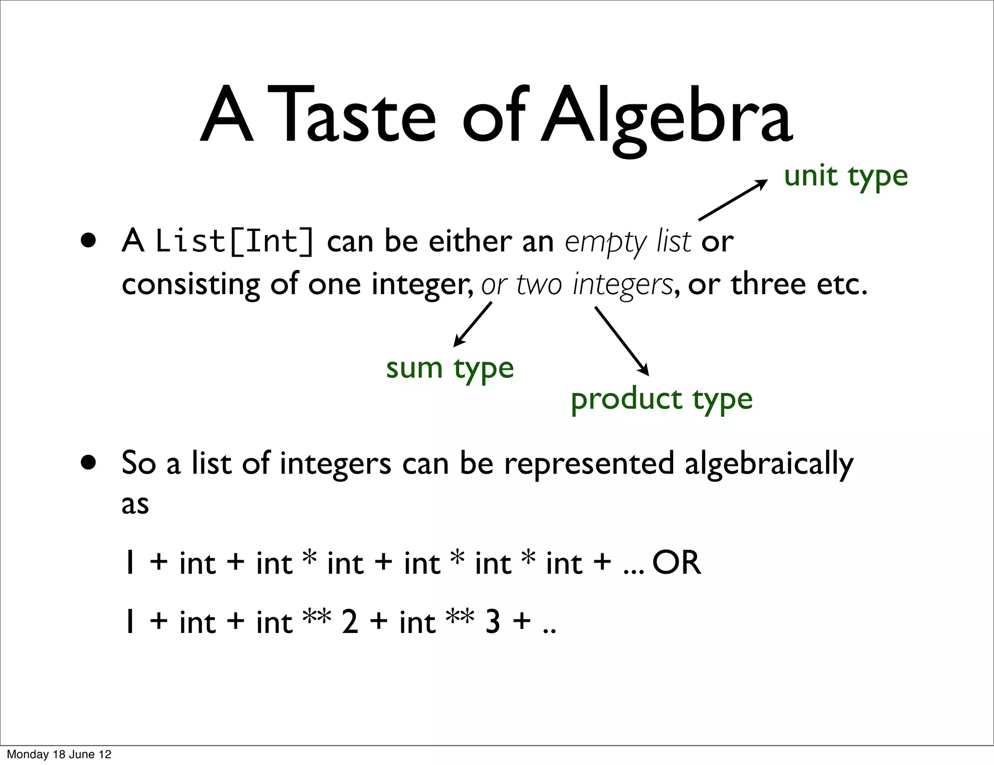A Taste of Algebra
                                                                        unit type

           •        A List[Int] can be either an empty list or
                    consisting of one integer, or two integers, or three etc.

                                        sum type
                                                         product type

           •        So a list of integers can be represented algebraically
                    as
                    1 + int + int * int + int * int * int + ... OR
                    1 + int + int ** 2 + int ** 3 + ..


Monday 18 June 12
 