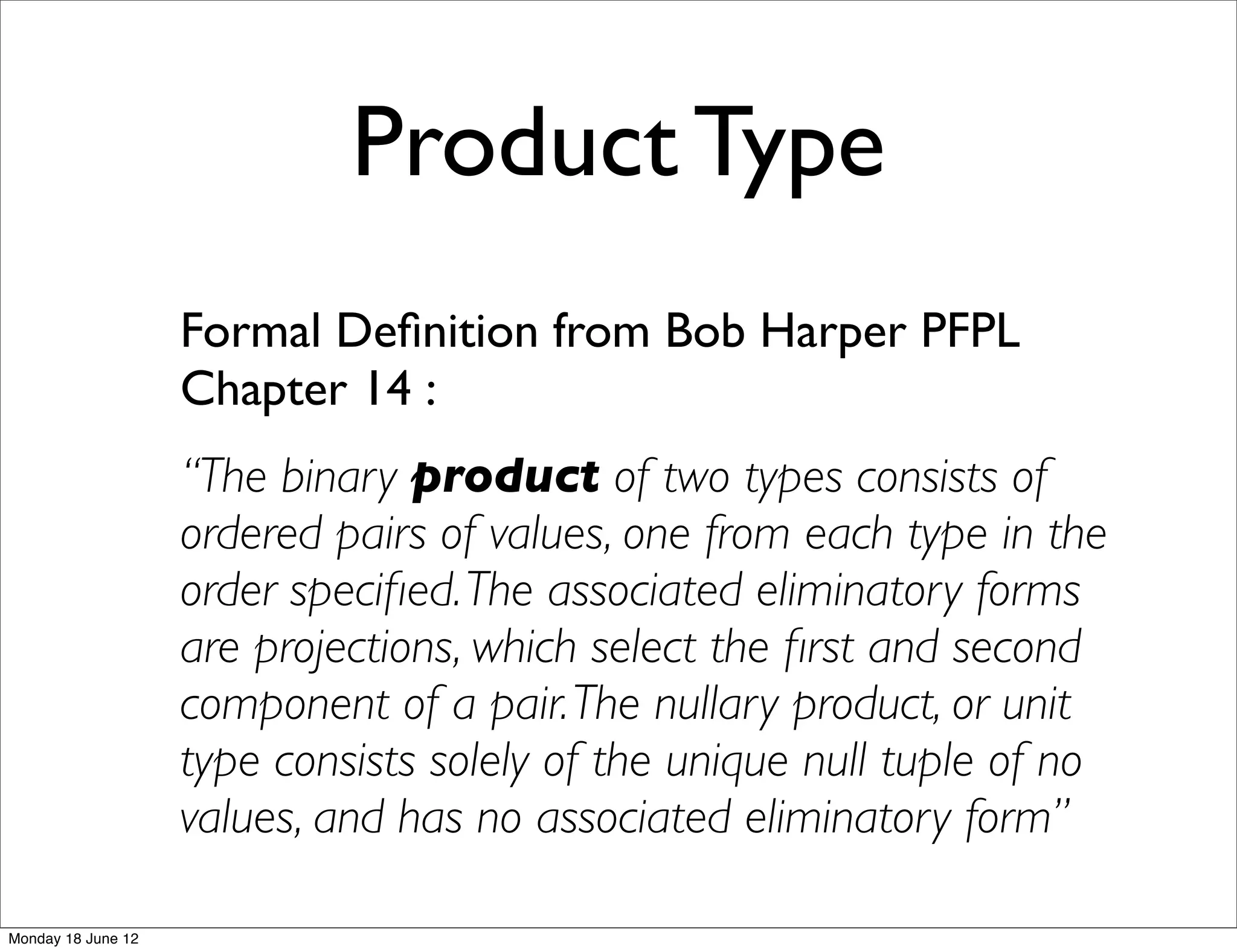 Product Type
                    Formal Deﬁnition from Bob Harper PFPL
                    Chapter 14 :
                    “The binary product of two types consists of
                    ordered pairs of values, one from each type in the
                    order speciﬁed. The associated eliminatory forms
                    are projections, which select the ﬁrst and second
                    component of a pair. The nullary product, or unit
                    type consists solely of the unique null tuple of no
                    values, and has no associated eliminatory form”

Monday 18 June 12
 