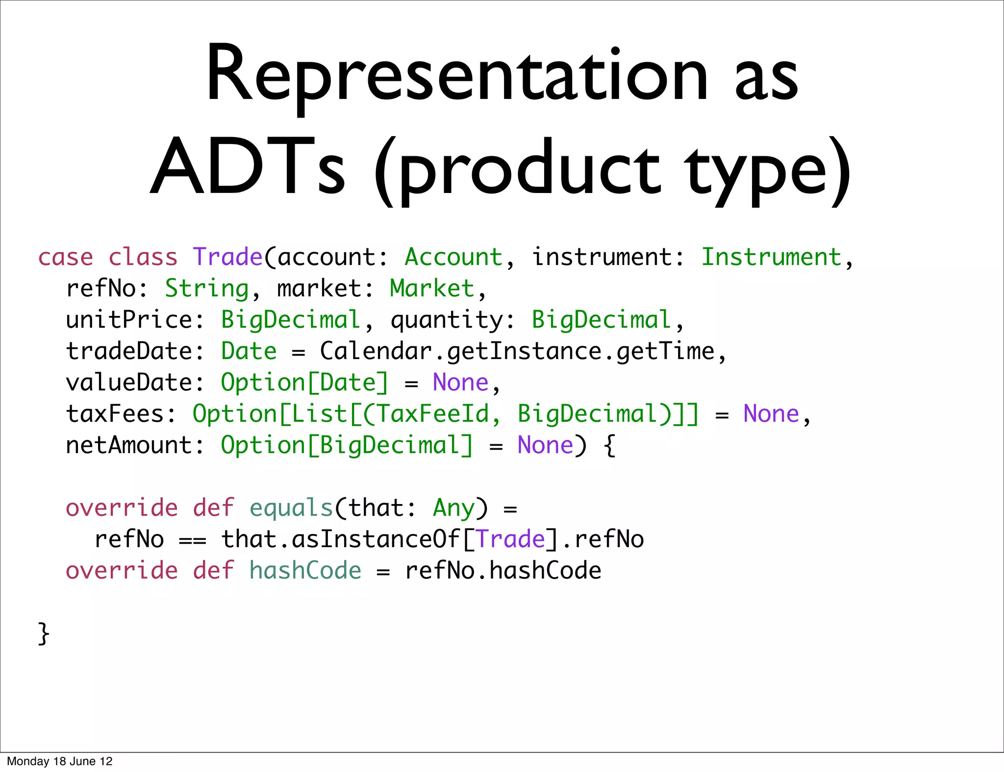 Representation as
                    ADTs (product type)
    case class Trade(account: Account, instrument: Instrument,
      refNo: String, market: Market,
      unitPrice: BigDecimal, quantity: BigDecimal,
      tradeDate: Date = Calendar.getInstance.getTime,
      valueDate: Option[Date] = None,
      taxFees: Option[List[(TaxFeeId, BigDecimal)]] = None,
      netAmount: Option[BigDecimal] = None) {

         override def equals(that: Any) =
           refNo == that.asInstanceOf[Trade].refNo
         override def hashCode = refNo.hashCode

    }




Monday 18 June 12
 