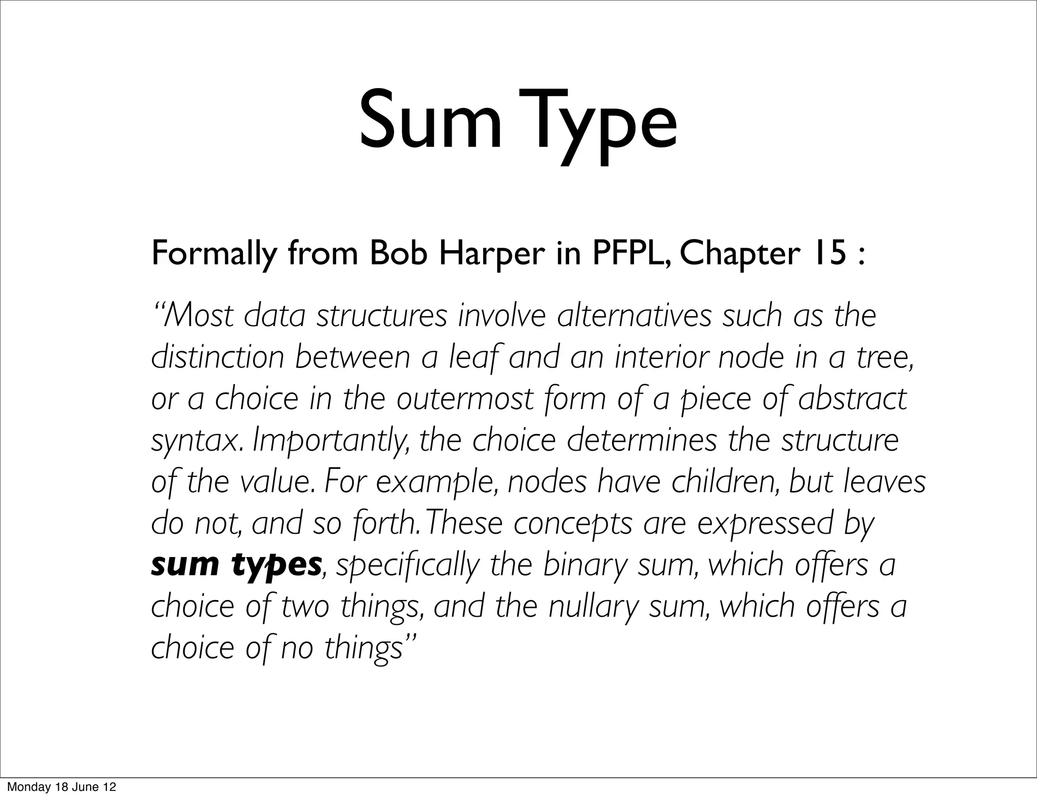 Sum Type
                    Formally from Bob Harper in PFPL, Chapter 15 :
                    “Most data structures involve alternatives such as the
                    distinction between a leaf and an interior node in a tree,
                    or a choice in the outermost form of a piece of abstract
                    syntax. Importantly, the choice determines the structure
                    of the value. For example, nodes have children, but leaves
                    do not, and so forth. These concepts are expressed by
                    sum types, speciﬁcally the binary sum, which offers a
                    choice of two things, and the nullary sum, which offers a
                    choice of no things”


Monday 18 June 12
 