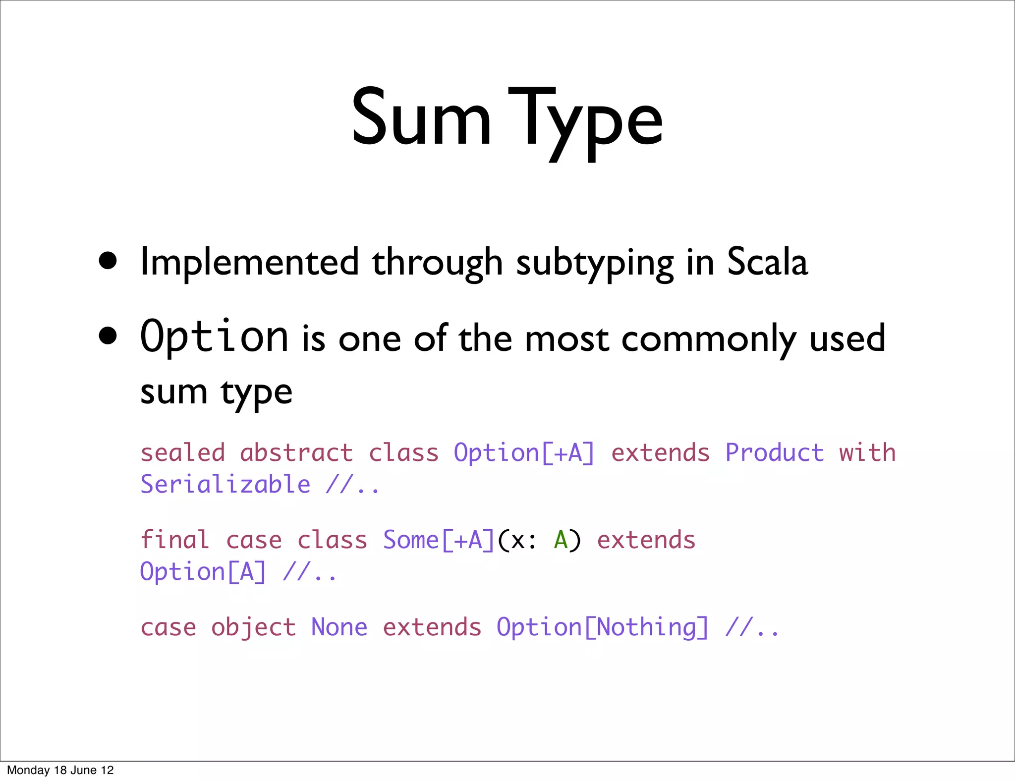 Sum Type
              • Implemented through subtyping in Scala
              • Option is one of the most commonly used
                    sum type
                    sealed abstract class Option[+A] extends Product with
                    Serializable //..

                    final case class Some[+A](x: A) extends
                    Option[A] //..

                    case object None extends Option[Nothing] //..




Monday 18 June 12
 