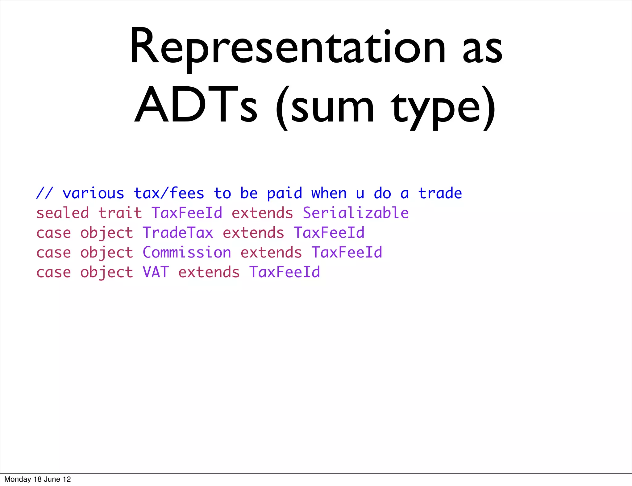 Representation as
                    ADTs (sum type)
        // various tax/fees to be paid when u do a trade
        sealed trait TaxFeeId extends Serializable
        case object TradeTax extends TaxFeeId
        case object Commission extends TaxFeeId
        case object VAT extends TaxFeeId




Monday 18 June 12
 