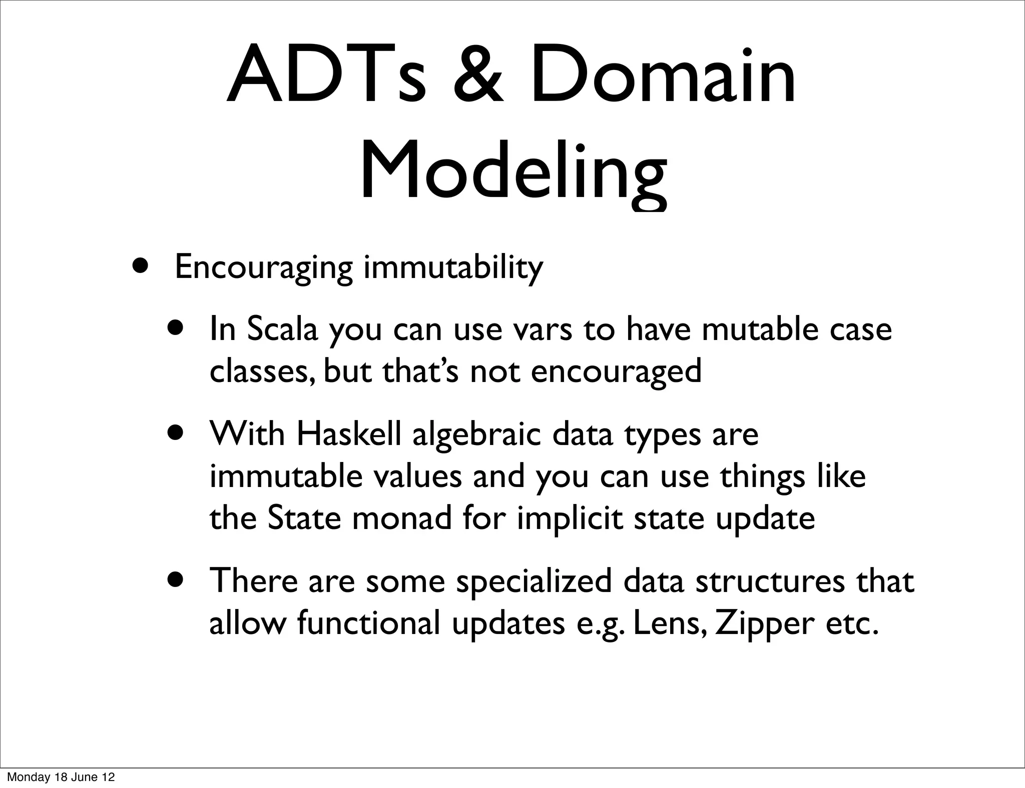 ADTs & Domain
                               Modeling
                    •   Encouraging immutability
                        •   In Scala you can use vars to have mutable case
                            classes, but that’s not encouraged
                        •   With Haskell algebraic data types are
                            immutable values and you can use things like
                            the State monad for implicit state update
                        •   There are some specialized data structures that
                            allow functional updates e.g. Lens, Zipper etc.



Monday 18 June 12
 