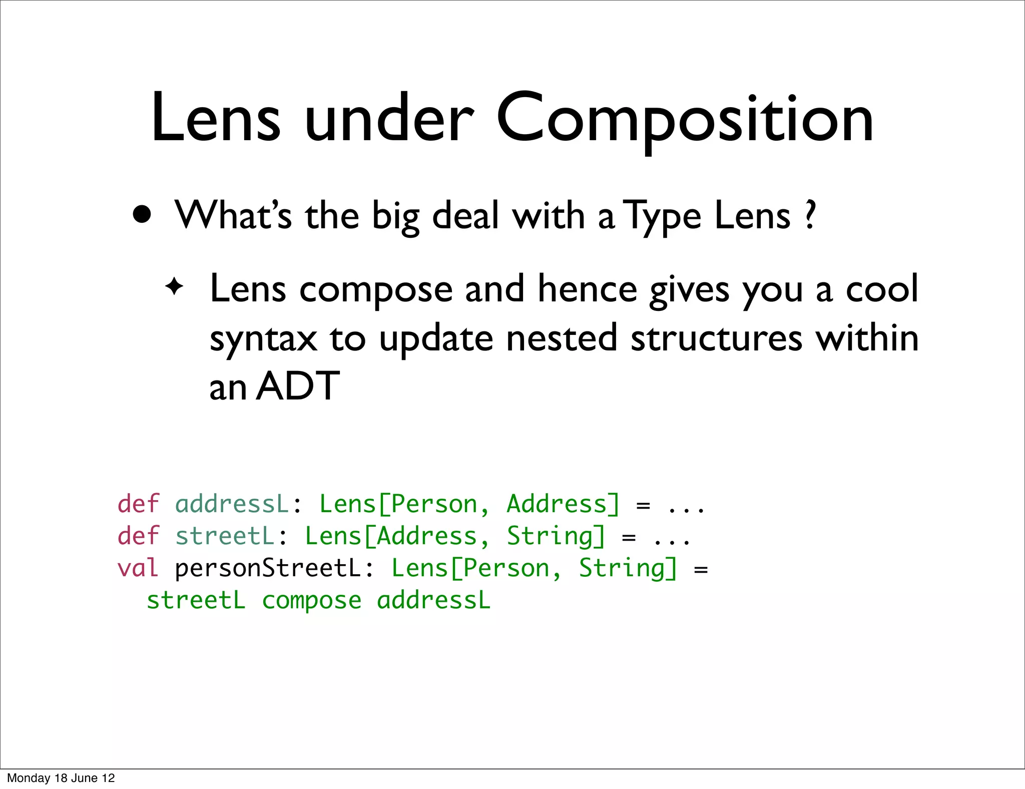 Lens under Composition
                    • What’s the big deal with a Type Lens ?
                       ✦   Lens compose and hence gives you a cool
                           syntax to update nested structures within
                           an ADT

                    def addressL: Lens[Person, Address] = ...
                    def streetL: Lens[Address, String] = ...
                    val personStreetL: Lens[Person, String] =
                      streetL compose addressL




Monday 18 June 12
 