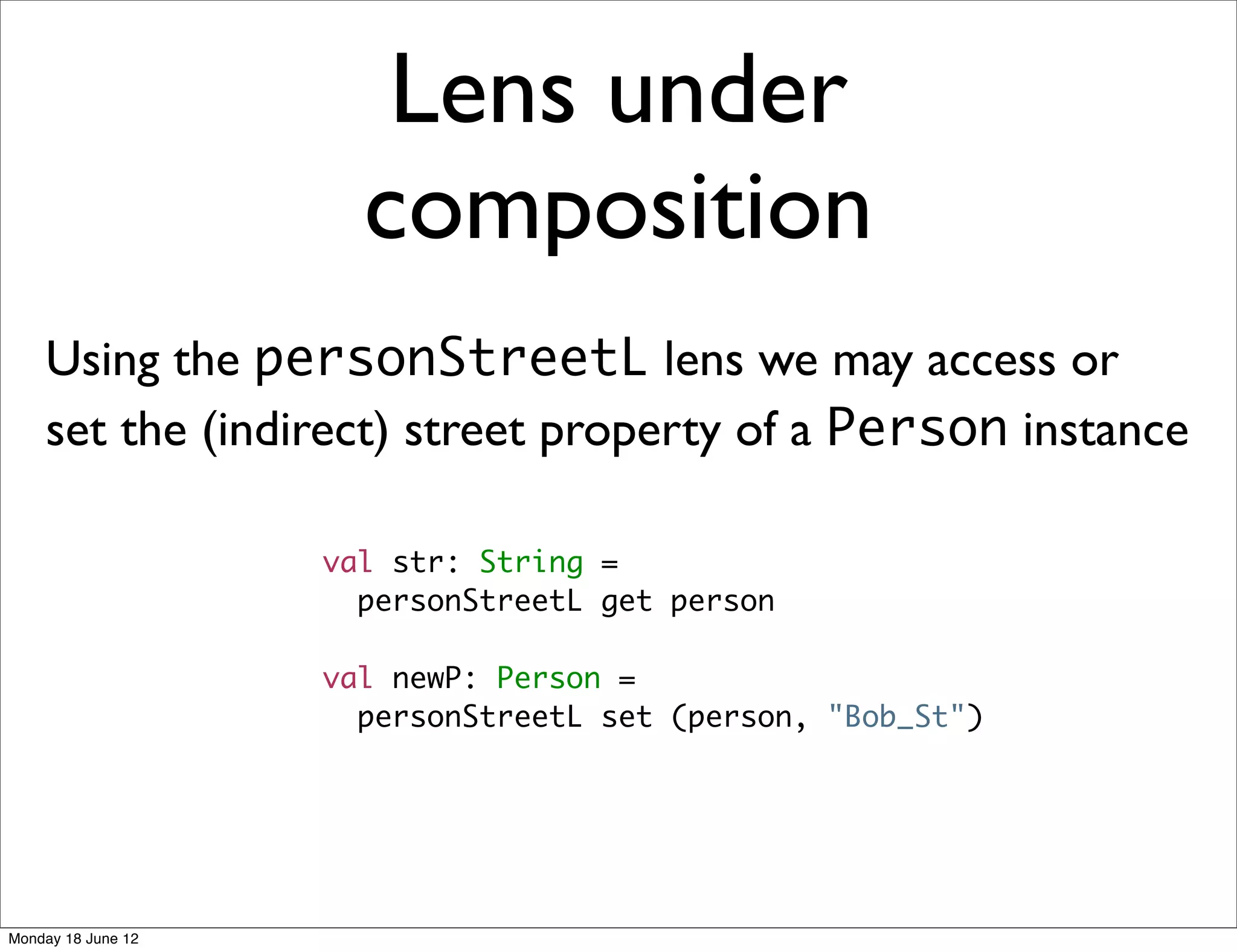 Lens under
                      composition
    Using the personStreetL lens we may access or
    set the (indirect) street property of a Person instance

                    val str: String =
                      personStreetL get person

                    val newP: Person =
                      personStreetL set (person, "Bob_St")




Monday 18 June 12
 