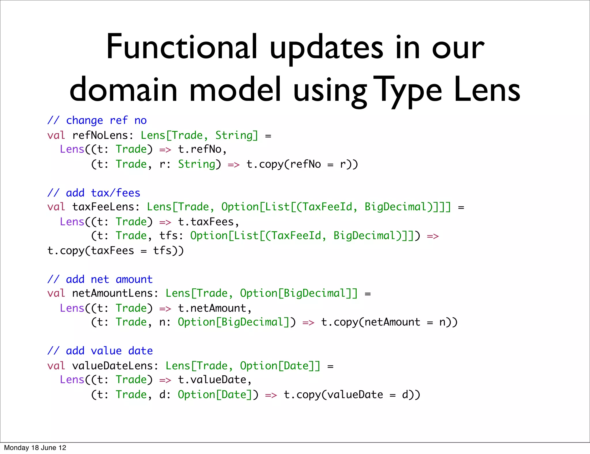 Functional updates in our
                    domain model using Type Lens
           // change ref no
           val refNoLens: Lens[Trade, String] =
             Lens((t: Trade) => t.refNo,
                  (t: Trade, r: String) => t.copy(refNo = r))

           // add tax/fees
           val taxFeeLens: Lens[Trade, Option[List[(TaxFeeId, BigDecimal)]]] =
             Lens((t: Trade) => t.taxFees,
                  (t: Trade, tfs: Option[List[(TaxFeeId, BigDecimal)]]) =>
           t.copy(taxFees = tfs))

           // add net amount
           val netAmountLens: Lens[Trade, Option[BigDecimal]] =
             Lens((t: Trade) => t.netAmount,
                  (t: Trade, n: Option[BigDecimal]) => t.copy(netAmount = n))

           // add value date
           val valueDateLens: Lens[Trade, Option[Date]] =
             Lens((t: Trade) => t.valueDate,
                  (t: Trade, d: Option[Date]) => t.copy(valueDate = d))




Monday 18 June 12
 