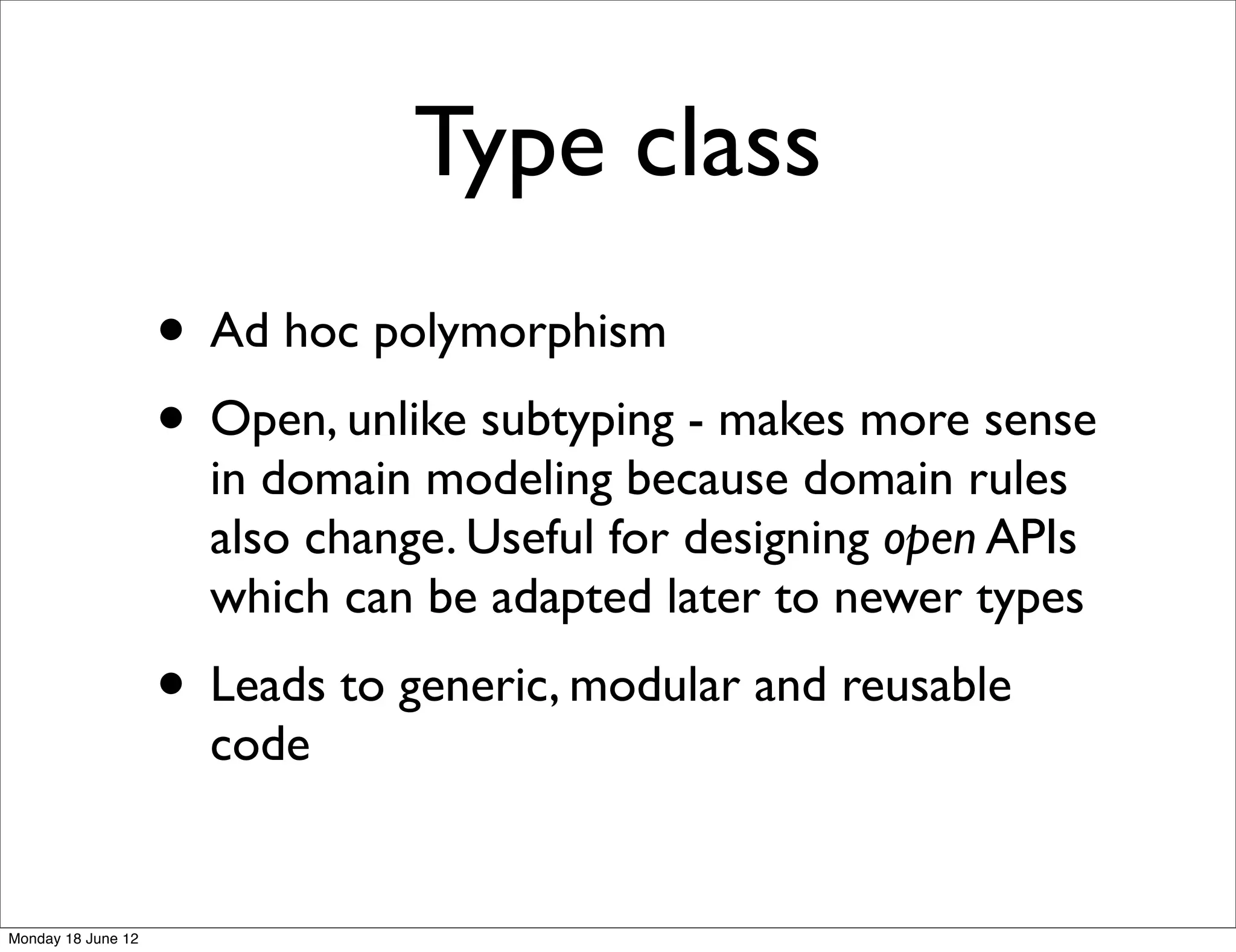 Type class
                    • Ad hoc polymorphism
                    • Open, unlike subtyping - makes more sense
                      in domain modeling because domain rules
                      also change. Useful for designing open APIs
                      which can be adapted later to newer types
                    • Leads to generic, modular and reusable
                      code


Monday 18 June 12
 