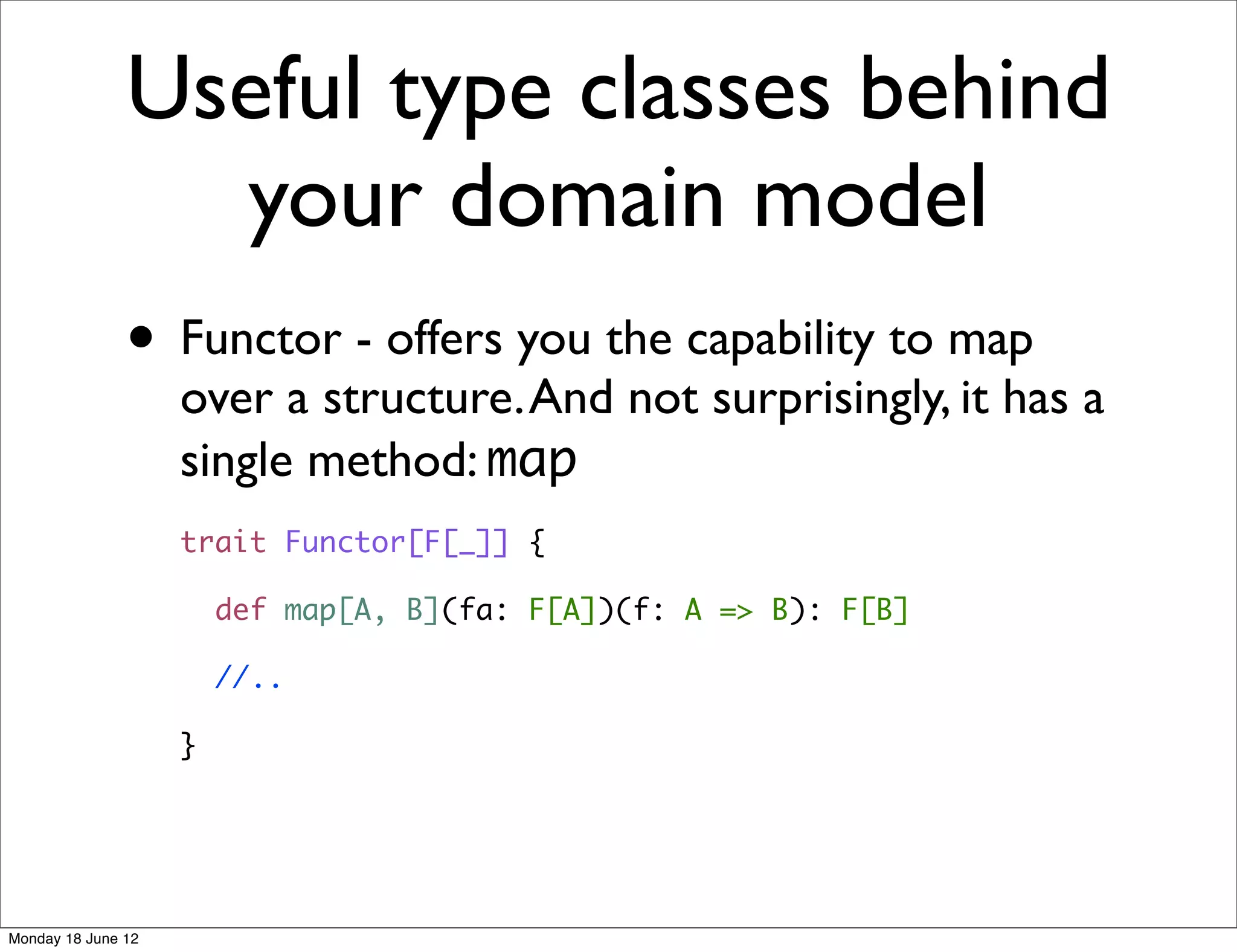 Useful type classes behind
                 your domain model
               • Functor - offers you the capability to map
                    over a structure. And not surprisingly, it has a
                    single method: map
                    trait Functor[F[_]] {

                        def map[A, B](fa: F[A])(f: A => B): F[B]

                        //..

                    }




Monday 18 June 12
 