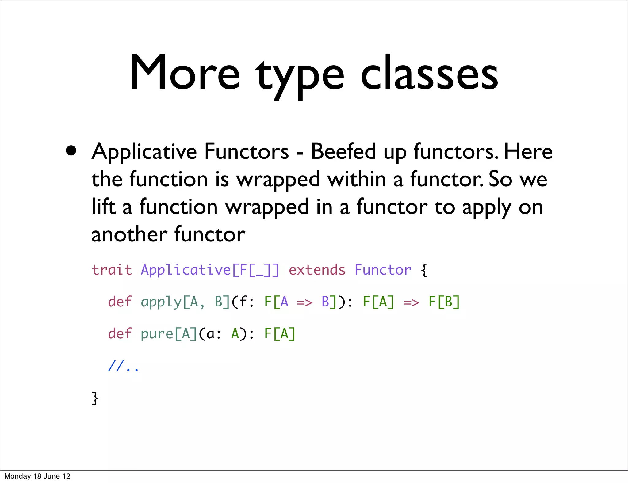 More type classes
               •    Applicative Functors - Beefed up functors. Here
                    the function is wrapped within a functor. So we
                    lift a function wrapped in a functor to apply on
                    another functor
                    trait Applicative[F[_]] extends Functor {

                        def apply[A, B](f: F[A => B]): F[A] => F[B]

                        def pure[A](a: A): F[A]

                        //..

                    }




Monday 18 June 12
 