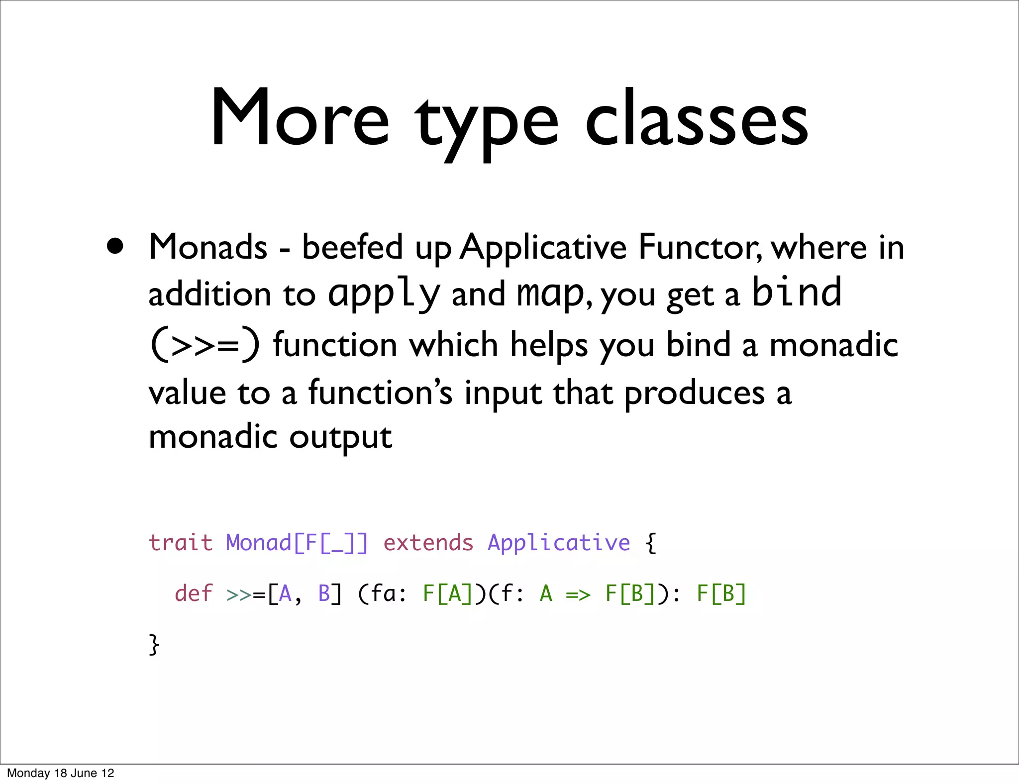 More type classes
               •    Monads - beefed up Applicative Functor, where in
                    addition to apply and map, you get a bind
                    (>>=) function which helps you bind a monadic
                    value to a function’s input that produces a
                    monadic output

                    trait Monad[F[_]] extends Applicative {

                        def >>=[A, B] (fa: F[A])(f: A => F[B]): F[B]

                    }




Monday 18 June 12
 