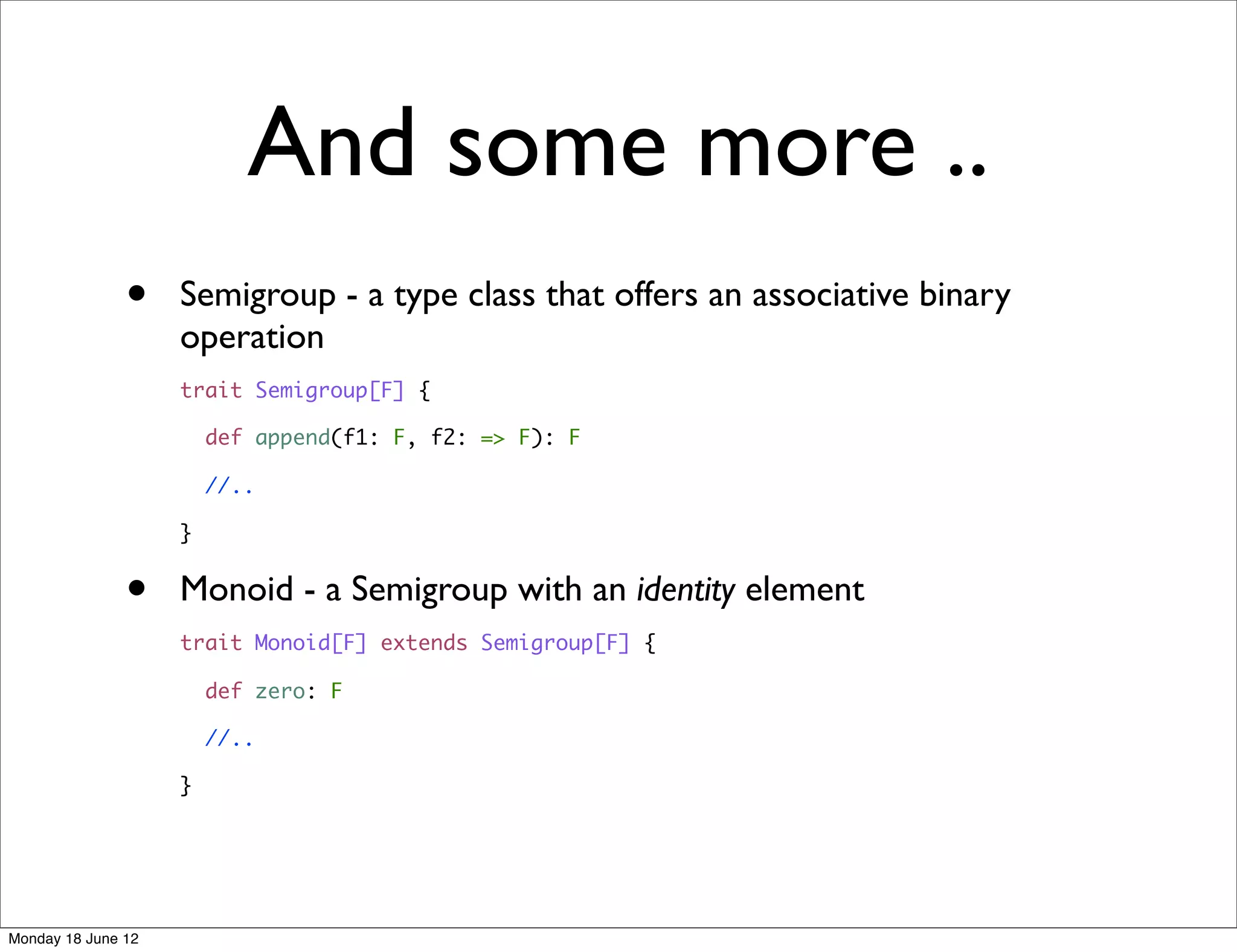 And some more ..
               •    Semigroup - a type class that offers an associative binary
                    operation
                    trait Semigroup[F] {

                        def append(f1: F, f2: => F): F

                        //..

                    }


               •    Monoid - a Semigroup with an identity element
                    trait Monoid[F] extends Semigroup[F] {

                        def zero: F

                        //..

                    }




Monday 18 June 12
 