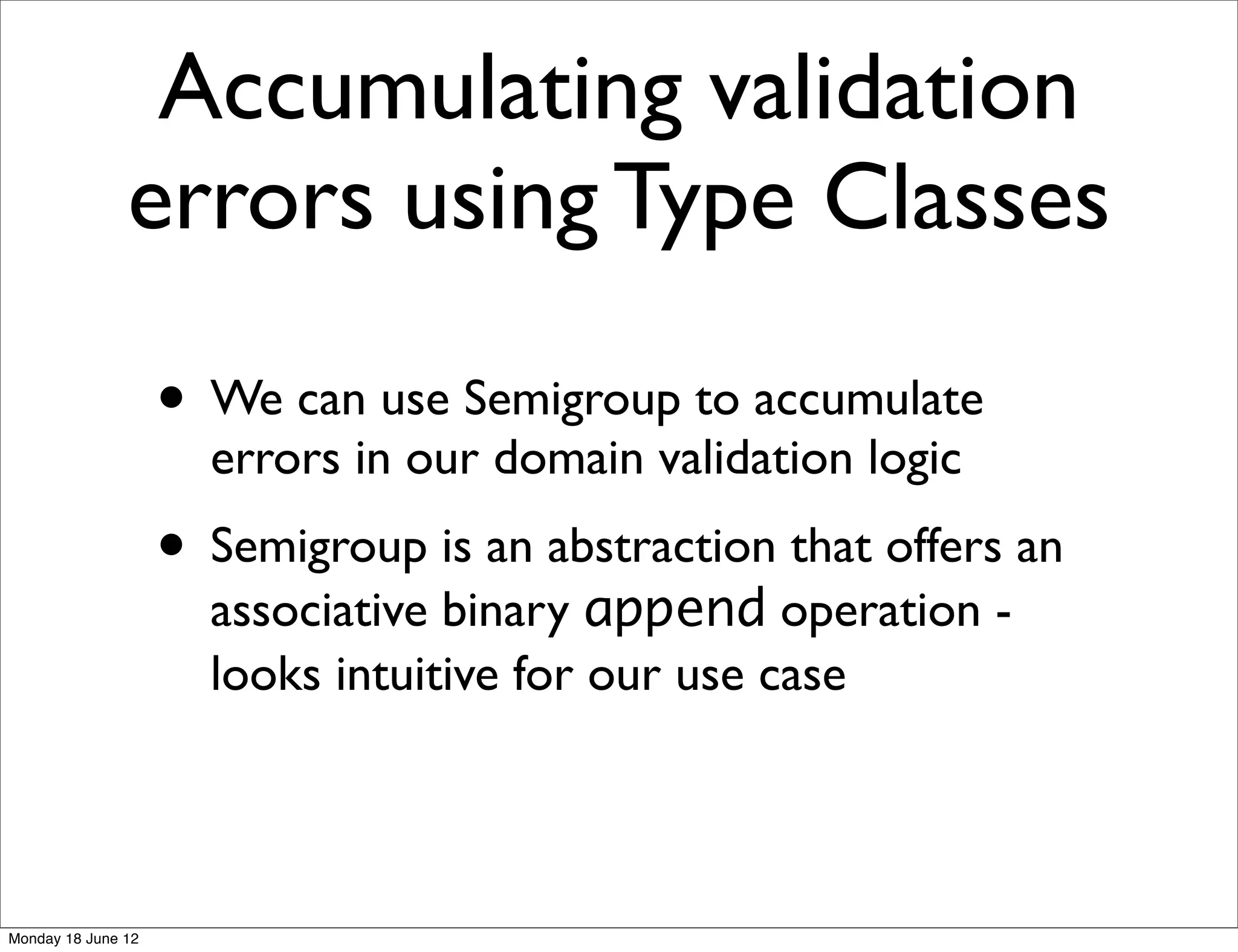 Accumulating validation
               errors using Type Classes

                    • We can use Semigroup to accumulate
                      errors in our domain validation logic
                    • Semigroup is an abstraction that offers an
                      associative binary append operation -
                      looks intuitive for our use case




Monday 18 June 12
 