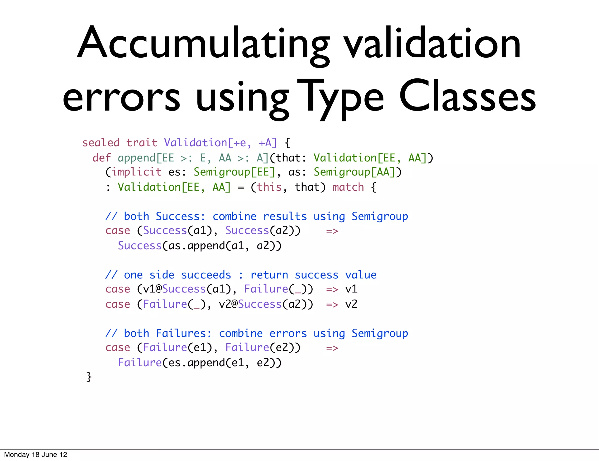 Accumulating validation
               errors using Type Classes
                    sealed trait Validation[+e, +A] {
                      def append[EE >: E, AA >: A](that: Validation[EE, AA])
                        (implicit es: Semigroup[EE], as: Semigroup[AA])
                        : Validation[EE, AA] = (this, that) match {

                        // both Success: combine results using Semigroup
                        case (Success(a1), Success(a2))    =>
                          Success(as.append(a1, a2))

                        // one side succeeds : return success value
                        case (v1@Success(a1), Failure(_)) => v1
                        case (Failure(_), v2@Success(a2)) => v2

                        // both Failures: combine errors using Semigroup
                        case (Failure(e1), Failure(e2))    =>
                          Failure(es.append(e1, e2))
                    }




Monday 18 June 12
 