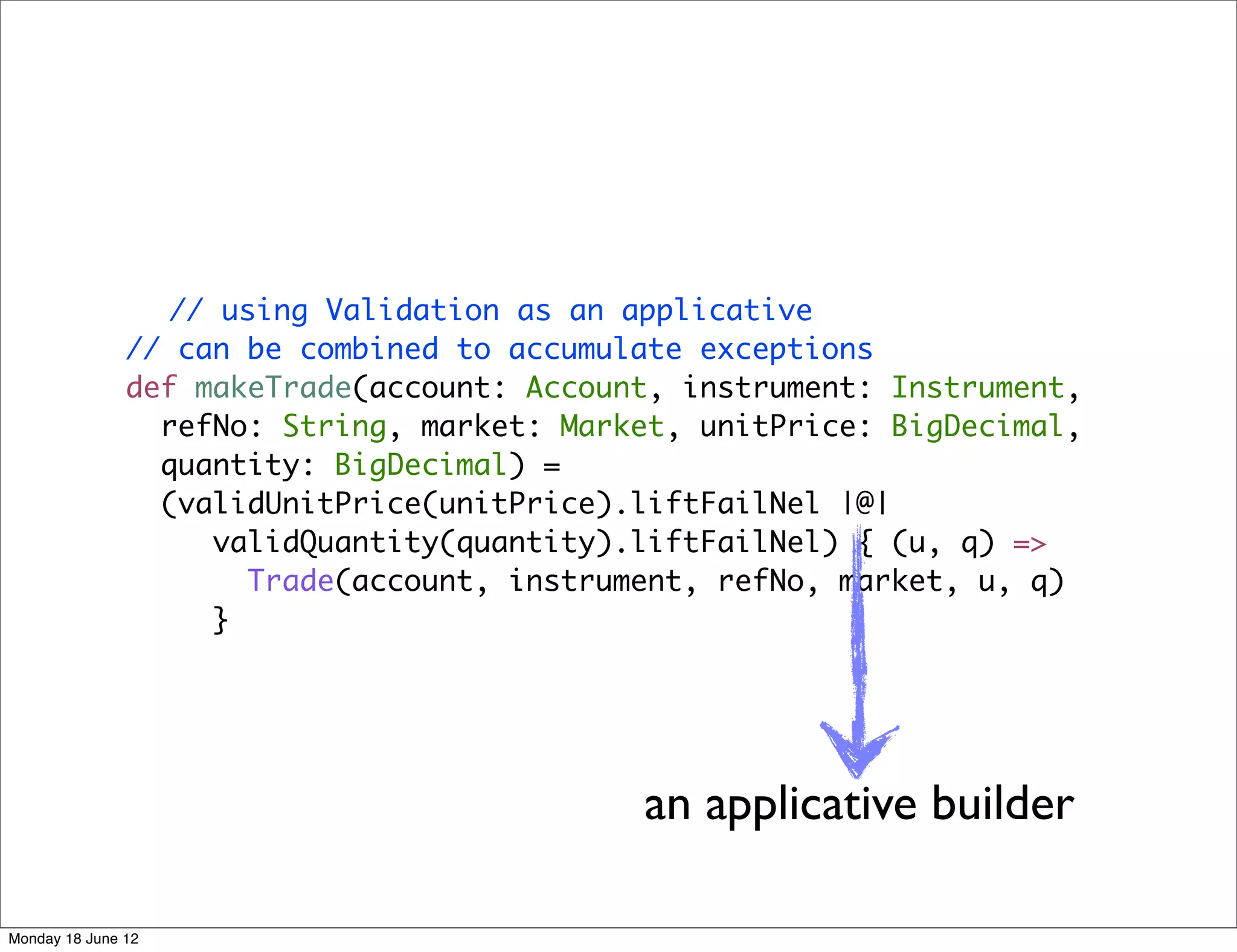 // using Validation as an applicative
               // can be combined to accumulate exceptions
               def makeTrade(account: Account, instrument: Instrument,
                 refNo: String, market: Market, unitPrice: BigDecimal,
                 quantity: BigDecimal) =
                 (validUnitPrice(unitPrice).liftFailNel |@|
                    validQuantity(quantity).liftFailNel) { (u, q) =>
                      Trade(account, instrument, refNo, market, u, q)
                    }




                                            an applicative builder

Monday 18 June 12
 